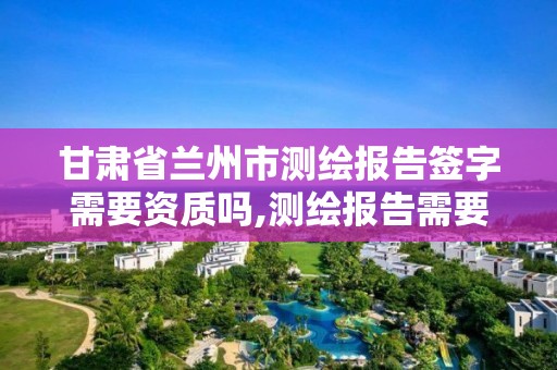 甘肅省蘭州市測繪報告簽字需要資質嗎,測繪報告需要哪些簽字