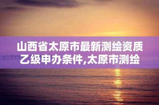 山西省太原市最新測繪資質乙級申辦條件,太原市測繪院的上級單位