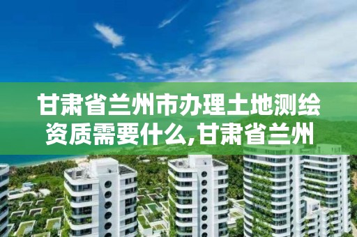 甘肅省蘭州市辦理土地測繪資質需要什么,甘肅省蘭州市辦理土地測繪資質需要什么手續。