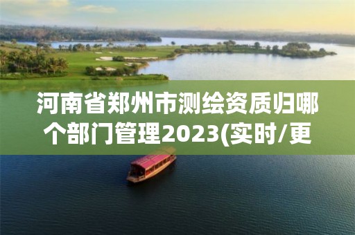 河南省鄭州市測繪資質歸哪個部門管理2023(實時/更新中)