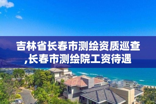 吉林省長春市測繪資質巡查,長春市測繪院工資待遇