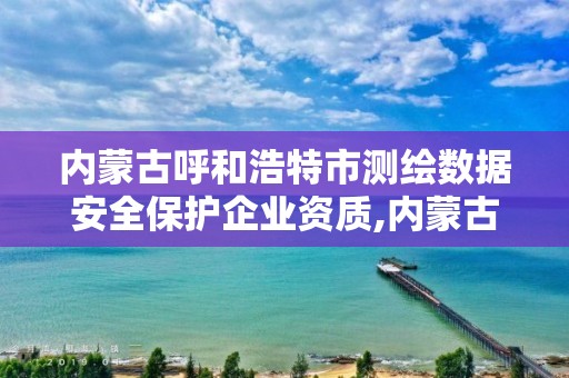 內蒙古呼和浩特市測繪數據安全保護企業資質,內蒙古測繪資質延期公告。