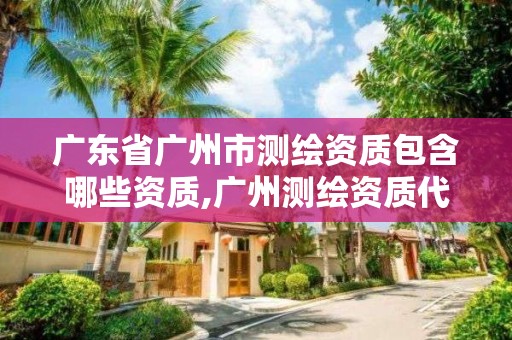 廣東省廣州市測繪資質包含哪些資質,廣州測繪資質代辦