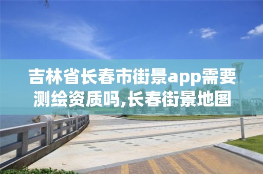 吉林省長春市街景app需要測繪資質(zhì)嗎,長春街景地圖最新版。