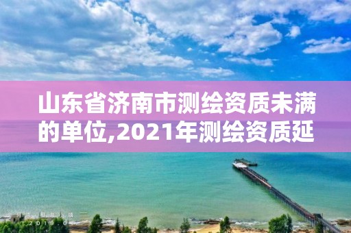 山東省濟南市測繪資質未滿的單位,2021年測繪資質延期山東