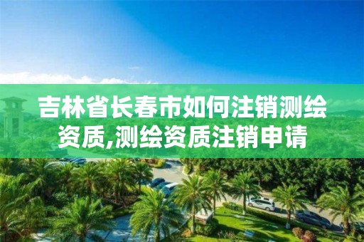 吉林省長春市如何注銷測繪資質,測繪資質注銷申請