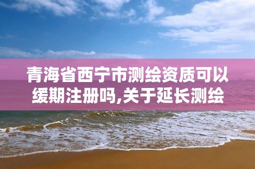 青海省西寧市測繪資質可以緩期注冊嗎,關于延長測繪資質證書有效期的公告