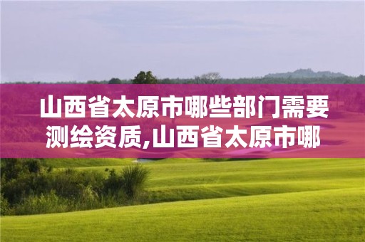 山西省太原市哪些部門需要測繪資質,山西省太原市哪些部門需要測繪資質的