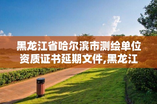 黑龍江省哈爾濱市測繪單位資質證書延期文件,黑龍江省測繪資質延期通知