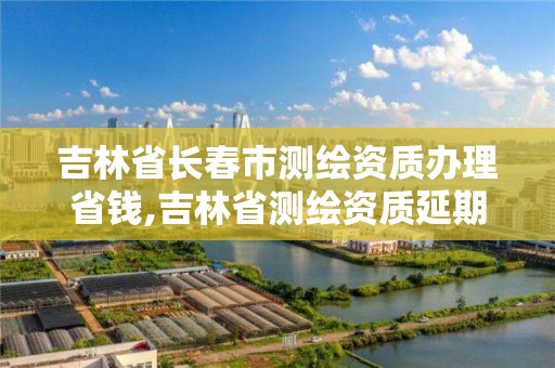 吉林省長春市測繪資質(zhì)辦理省錢,吉林省測繪資質(zhì)延期