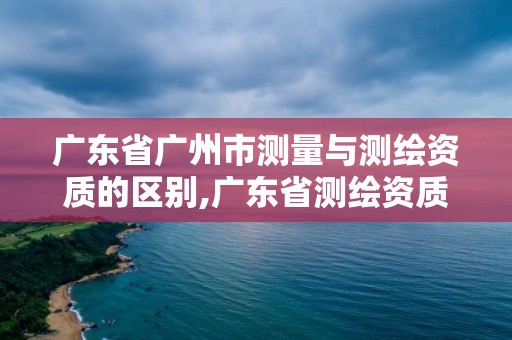 廣東省廣州市測量與測繪資質(zhì)的區(qū)別,廣東省測繪資質(zhì)辦理流程