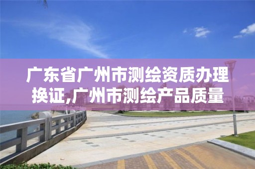 廣東省廣州市測繪資質辦理換證,廣州市測繪產品質量檢驗中心