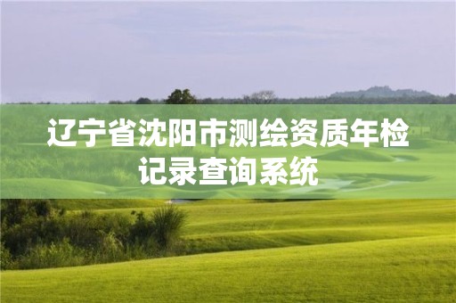 遼寧省沈陽(yáng)市測(cè)繪資質(zhì)年檢記錄查詢系統(tǒng)