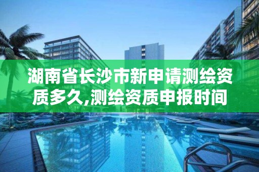 湖南省長沙市新申請測繪資質多久,測繪資質申報時間