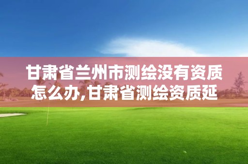 甘肅省蘭州市測繪沒有資質怎么辦,甘肅省測繪資質延期