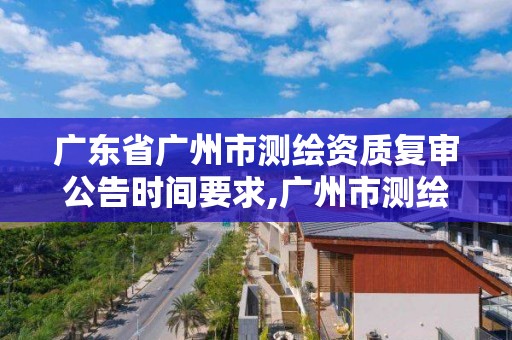 廣東省廣州市測繪資質復審公告時間要求,廣州市測繪產品質量檢驗中心