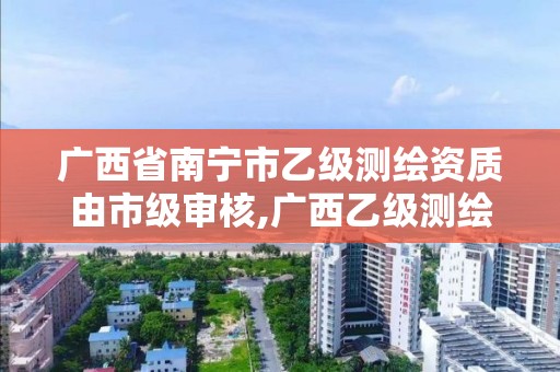 廣西省南寧市乙級測繪資質由市級審核,廣西乙級測繪公司名單