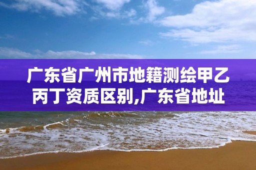 廣東省廣州市地籍測繪甲乙丙丁資質區別,廣東省地址測繪院。