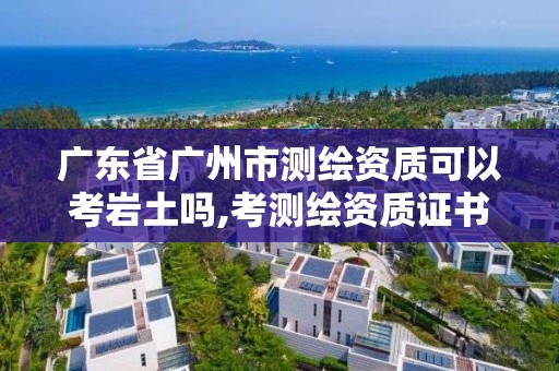 廣東省廣州市測繪資質可以考巖土嗎,考測繪資質證書