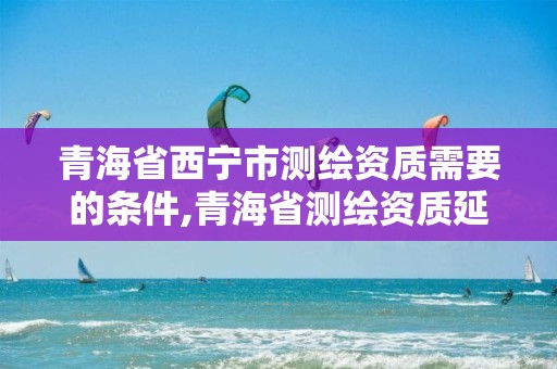 青海省西寧市測繪資質需要的條件,青海省測繪資質延期公告