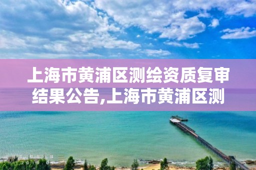 上海市黃浦區測繪資質復審結果公告,上海市黃浦區測繪資質復審結果公告查詢