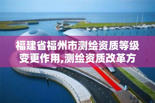 福建省福州市測繪資質等級變更作用,測繪資質改革方案