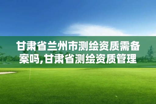 甘肅省蘭州市測繪資質(zhì)需備案嗎,甘肅省測繪資質(zhì)管理平臺