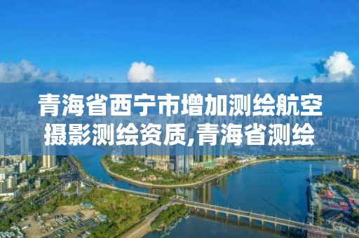 青海省西寧市增加測繪航空攝影測繪資質,青海省測繪資質延期公告