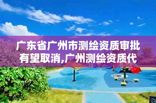 廣東省廣州市測繪資質審批有望取消,廣州測繪資質代辦