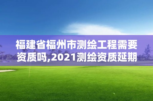 福建省福州市測繪工程需要資質嗎,2021測繪資質延期公告福建省