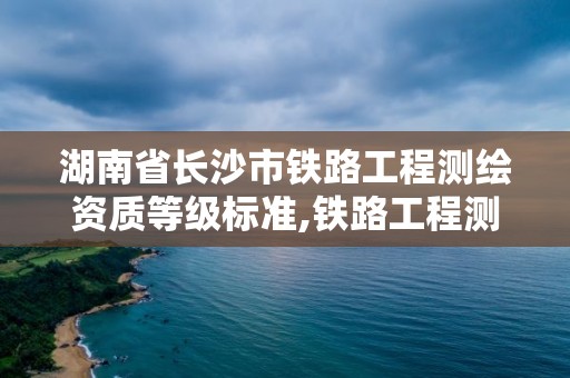 湖南省長沙市鐵路工程測繪資質等級標準,鐵路工程測量。