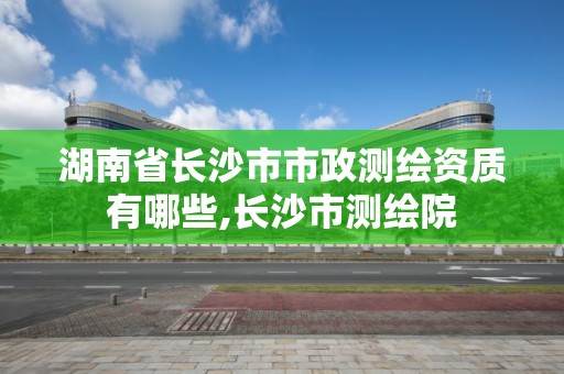 湖南省長(zhǎng)沙市市政測(cè)繪資質(zhì)有哪些,長(zhǎng)沙市測(cè)繪院