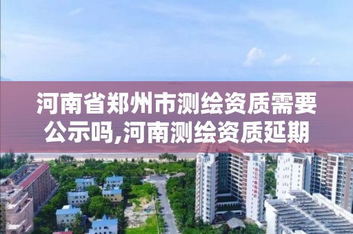 河南省鄭州市測繪資質需要公示嗎,河南測繪資質延期公告。