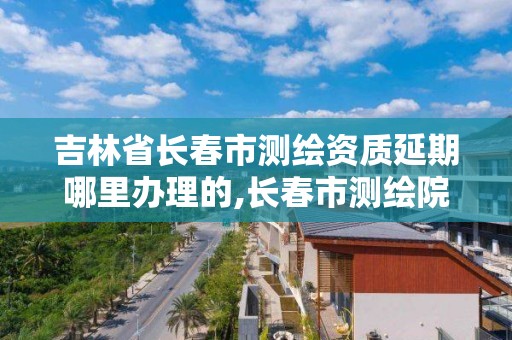 吉林省長春市測繪資質延期哪里辦理的,長春市測繪院工資待遇