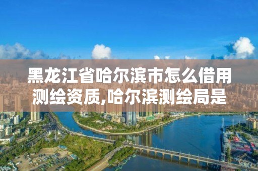 黑龍江省哈爾濱市怎么借用測繪資質,哈爾濱測繪局是干什么的