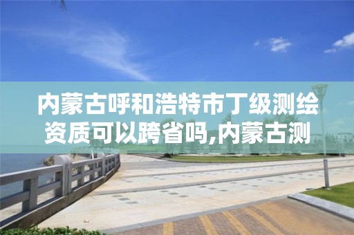 內蒙古呼和浩特市丁級測繪資質可以跨省嗎,內蒙古測繪資質代辦