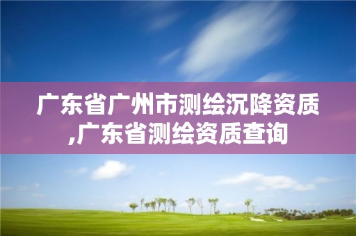 廣東省廣州市測繪沉降資質,廣東省測繪資質查詢