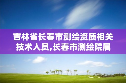 吉林省長春市測繪資質相關技術人員,長春市測繪院屬于什么單位