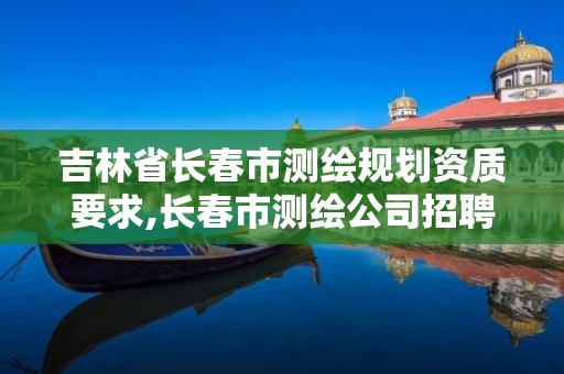 吉林省長春市測繪規劃資質要求,長春市測繪公司招聘