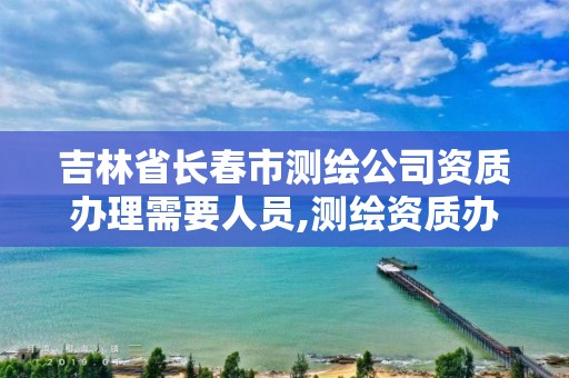 吉林省長春市測繪公司資質辦理需要人員,測繪資質辦理流程。