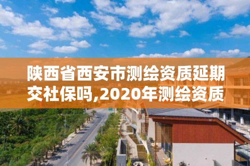 陜西省西安市測繪資質延期交社保嗎,2020年測繪資質延期公告