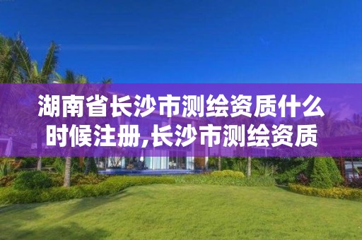 湖南省長沙市測繪資質(zhì)什么時候注冊,長沙市測繪資質(zhì)單位名單