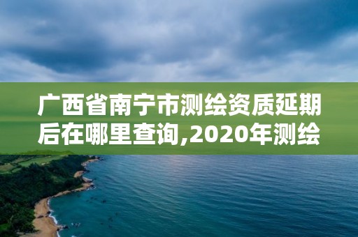 廣西省南寧市測繪資質延期后在哪里查詢,2020年測繪資質證書延期。