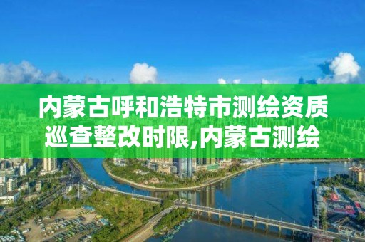 內蒙古呼和浩特市測繪資質巡查整改時限,內蒙古測繪資質代辦