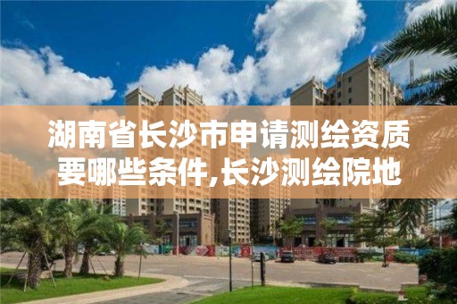 湖南省長沙市申請測繪資質要哪些條件,長沙測繪院地址