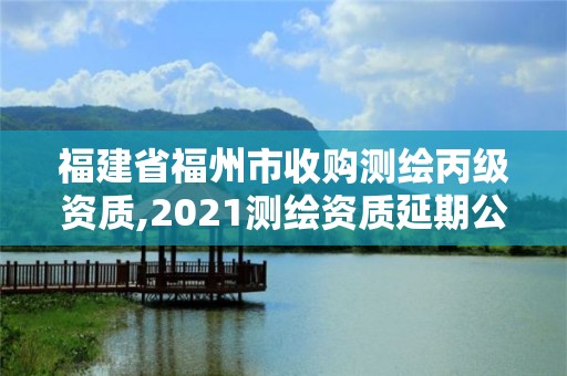 福建省福州市收購測繪丙級資質,2021測繪資質延期公告福建省。