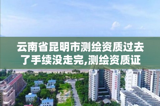 云南省昆明市測繪資質過去了手續沒走完,測繪資質證書過期怎么辦。