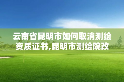 云南省昆明市如何取消測繪資質證書,昆明市測繪院改革。