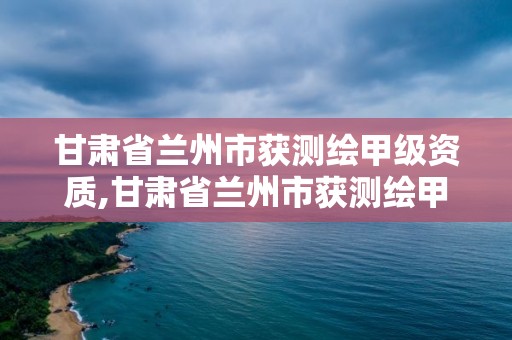 甘肅省蘭州市獲測繪甲級資質,甘肅省蘭州市獲測繪甲級資質的公司