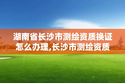 湖南省長沙市測繪資質換證怎么辦理,長沙市測繪資質單位名單